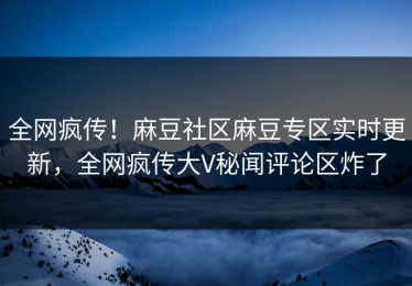 全网疯传！麻豆社区麻豆专区实时更新，全网疯传大V秘闻评论区炸了