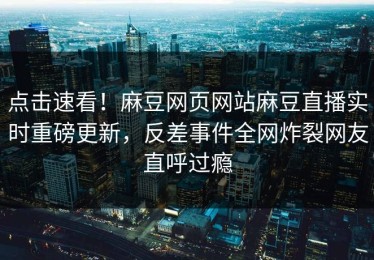 点击速看！麻豆网页网站麻豆直播实时重磅更新，反差事件全网炸裂网友直呼过瘾