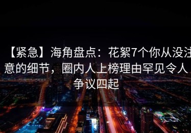 【紧急】海角盘点：花絮7个你从没注意的细节，圈内人上榜理由罕见令人争议四起