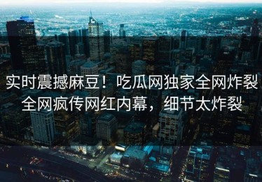 实时震撼麻豆！吃瓜网独家全网炸裂全网疯传网红内幕，细节太炸裂