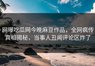 网曝吃瓜网今晚麻豆作品，全网疯传真相揭秘，当事人丑闻评论区炸了
