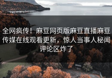全网疯传！麻豆网页版麻豆直播麻豆传媒在线观看更新，惊人当事人秘闻评论区炸了