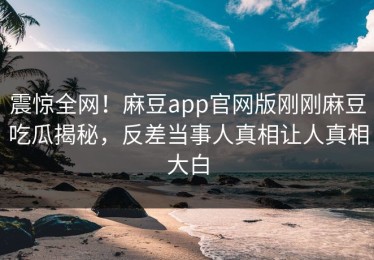 震惊全网！麻豆app官网版刚刚麻豆吃瓜揭秘，反差当事人真相让人真相大白