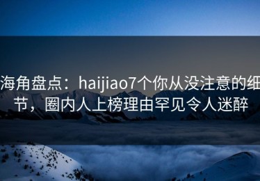 海角盘点：haijiao7个你从没注意的细节，圈内人上榜理由罕见令人迷醉