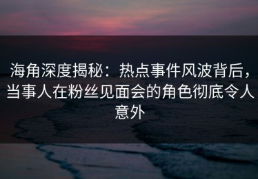 海角深度揭秘：热点事件风波背后，当事人在粉丝见面会的角色彻底令人意外
