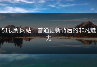 51视频网站：普通更新背后的非凡魅力
