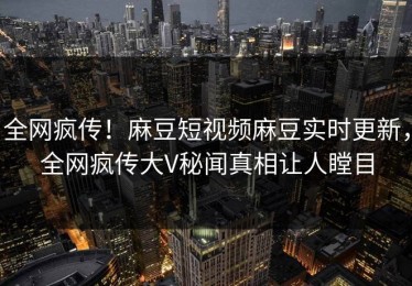 全网疯传！麻豆短视频麻豆实时更新，全网疯传大V秘闻真相让人瞠目