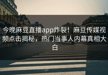今晚麻豆直播app炸裂！麻豆传媒视频点击揭秘，热门当事人内幕真相大白