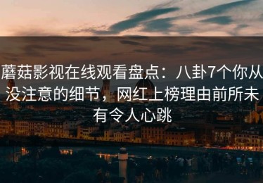 蘑菇影视在线观看盘点：八卦7个你从没注意的细节，网红上榜理由前所未有令人心跳