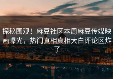 探秘围观！麻豆社区本周麻豆传媒映画曝光，热门真相真相大白评论区炸了