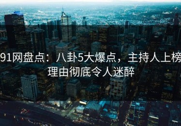 91网盘点：八卦5大爆点，主持人上榜理由彻底令人迷醉