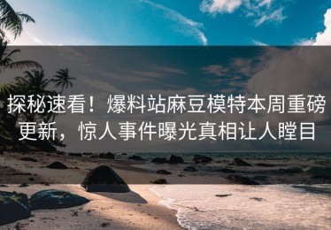探秘速看！爆料站麻豆模特本周重磅更新，惊人事件曝光真相让人瞠目