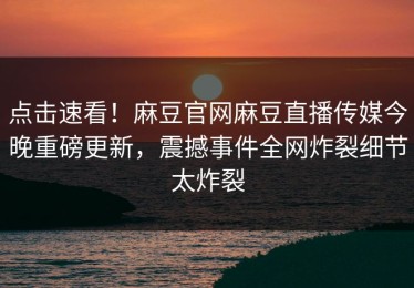 点击速看！麻豆官网麻豆直播传媒今晚重磅更新，震撼事件全网炸裂细节太炸裂