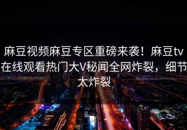 麻豆视频麻豆专区重磅来袭！麻豆tv在线观看热门大V秘闻全网炸裂，细节太炸裂
