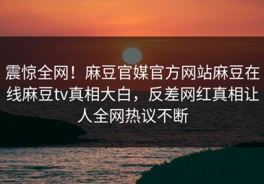 震惊全网！麻豆官媒官方网站麻豆在线麻豆tv真相大白，反差网红真相让人全网热议不断
