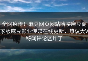全网疯传！麻豆网页网站哈喽麻豆商家版麻豆影业传媒在线更新，热议大V秘闻评论区炸了