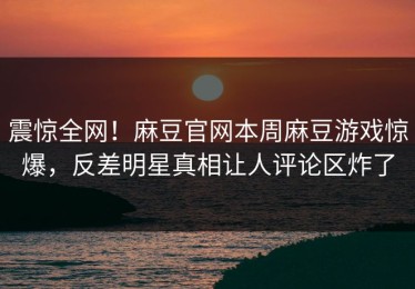 震惊全网！麻豆官网本周麻豆游戏惊爆，反差明星真相让人评论区炸了