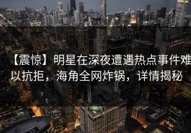 【震惊】明星在深夜遭遇热点事件难以抗拒，海角全网炸锅，详情揭秘