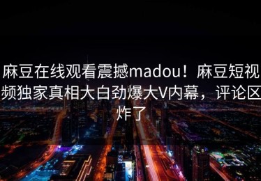 麻豆在线观看震撼madou！麻豆短视频独家真相大白劲爆大V内幕，评论区炸了