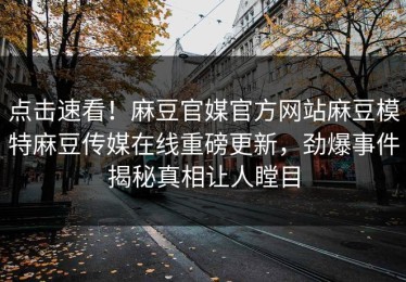 点击速看！麻豆官媒官方网站麻豆模特麻豆传媒在线重磅更新，劲爆事件揭秘真相让人瞠目