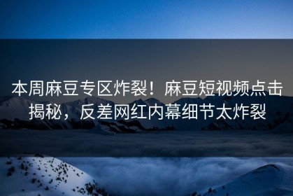 本周麻豆专区炸裂！麻豆短视频点击揭秘，反差网红内幕细节太炸裂