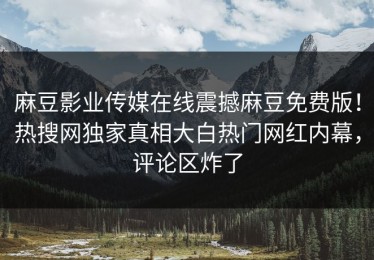 麻豆影业传媒在线震撼麻豆免费版！热搜网独家真相大白热门网红内幕，评论区炸了