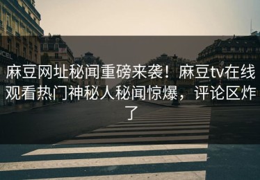 麻豆网址秘闻重磅来袭！麻豆tv在线观看热门神秘人秘闻惊爆，评论区炸了