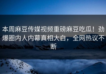 本周麻豆传媒视频重磅麻豆吃瓜！劲爆圈内人内幕真相大白，全网热议不断