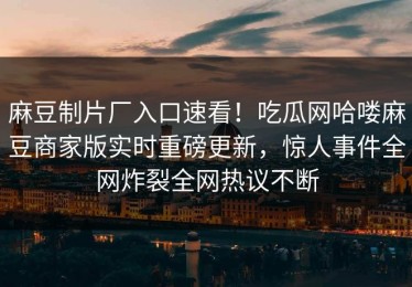 麻豆制片厂入口速看！吃瓜网哈喽麻豆商家版实时重磅更新，惊人事件全网炸裂全网热议不断