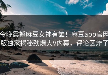 今晚震撼麻豆女神有誰！麻豆app官网版独家揭秘劲爆大V内幕，评论区炸了
