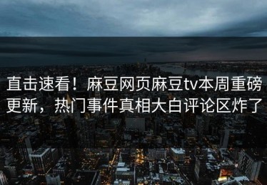 直击速看！麻豆网页麻豆tv本周重磅更新，热门事件真相大白评论区炸了