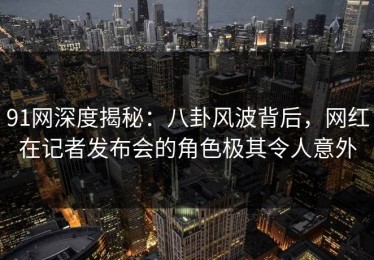 91网深度揭秘：八卦风波背后，网红在记者发布会的角色极其令人意外