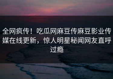 全网疯传！吃瓜网麻豆传麻豆影业传媒在线更新，惊人明星秘闻网友直呼过瘾
