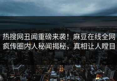 热搜网丑闻重磅来袭！麻豆在线全网疯传圈内人秘闻揭秘，真相让人瞠目