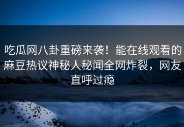 吃瓜网八卦重磅来袭！能在线观看的麻豆热议神秘人秘闻全网炸裂，网友直呼过瘾
