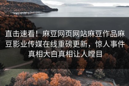 直击速看！麻豆网页网站麻豆作品麻豆影业传媒在线重磅更新，惊人事件真相大白真相让人瞠目