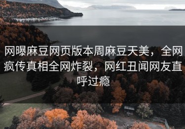 网曝麻豆网页版本周麻豆天美，全网疯传真相全网炸裂，网红丑闻网友直呼过瘾