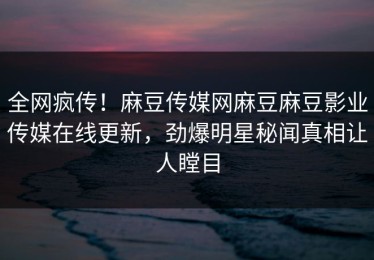 全网疯传！麻豆传媒网麻豆麻豆影业传媒在线更新，劲爆明星秘闻真相让人瞠目