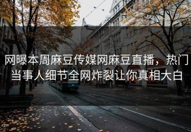 网曝本周麻豆传媒网麻豆直播，热门当事人细节全网炸裂让你真相大白