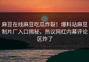 麻豆在线麻豆吃瓜炸裂！爆料站麻豆制片厂入口揭秘，热议网红内幕评论区炸了