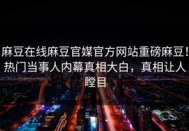 麻豆在线麻豆官媒官方网站重磅麻豆！热门当事人内幕真相大白，真相让人瞠目