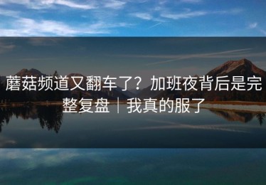 蘑菇频道又翻车了？加班夜背后是完整复盘｜我真的服了