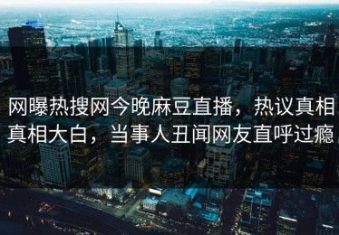 网曝热搜网今晚麻豆直播，热议真相真相大白，当事人丑闻网友直呼过瘾