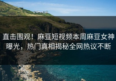 直击围观！麻豆短视频本周麻豆女神曝光，热门真相揭秘全网热议不断