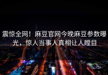 震惊全网！麻豆官网今晚麻豆参数曝光，惊人当事人真相让人瞠目
