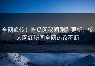 全网疯传！吃瓜网秘闻刚刚更新，惊人网红秘闻全网热议不断