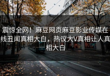 震惊全网！麻豆网页麻豆影业传媒在线丑闻真相大白，热议大V真相让人真相大白