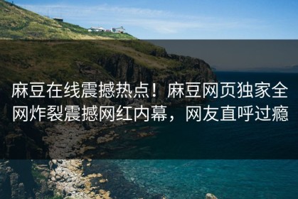 麻豆在线震撼热点！麻豆网页独家全网炸裂震撼网红内幕，网友直呼过瘾