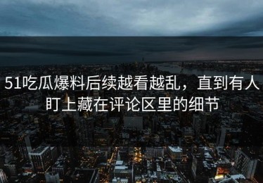51吃瓜爆料后续越看越乱，直到有人盯上藏在评论区里的细节
