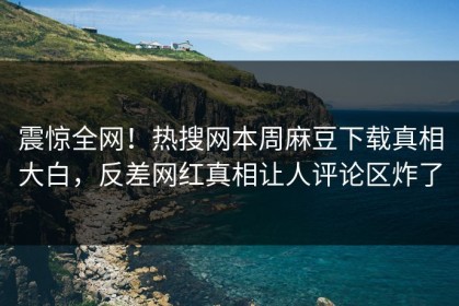 震惊全网！热搜网本周麻豆下载真相大白，反差网红真相让人评论区炸了